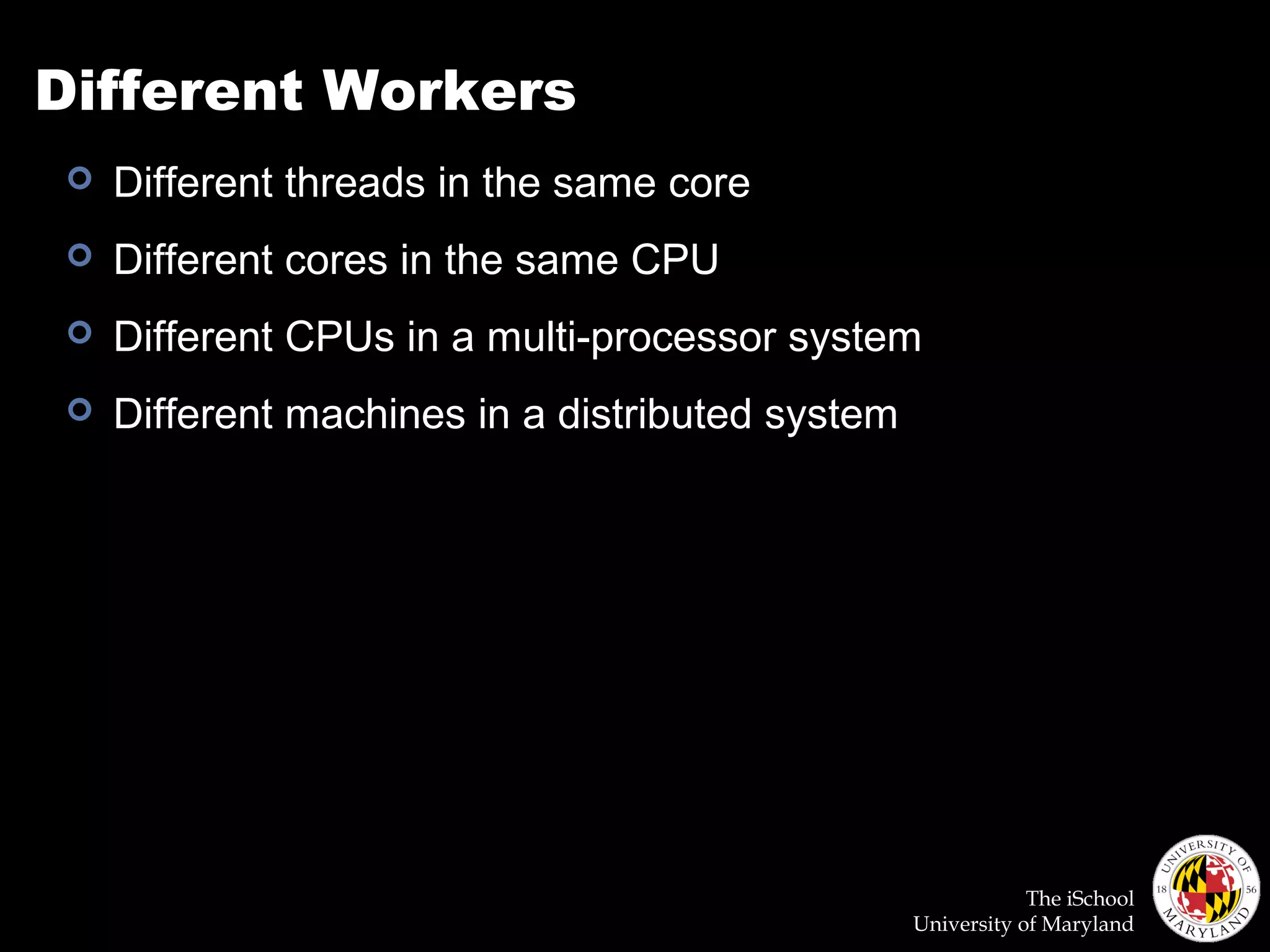 The iSchool
University of Maryland
Different Workers
 Different threads in the same core
 Different cores in the same CPU
 Different CPUs in a multi-processor system
 Different machines in a distributed system
 