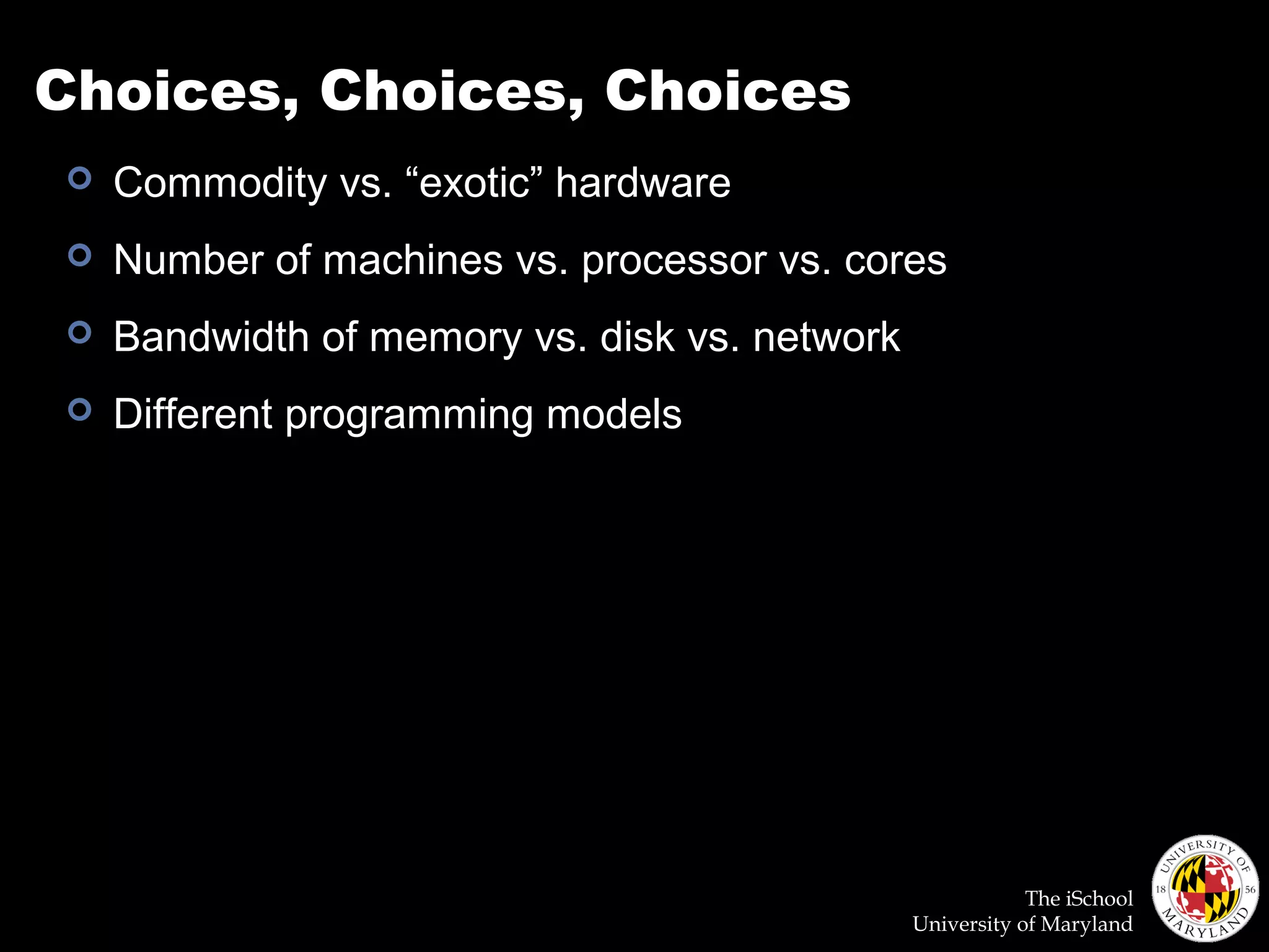 The iSchool
University of Maryland
Choices, Choices, Choices
 Commodity vs. “exotic” hardware
 Number of machines vs. processor vs. cores
 Bandwidth of memory vs. disk vs. network
 Different programming models
 