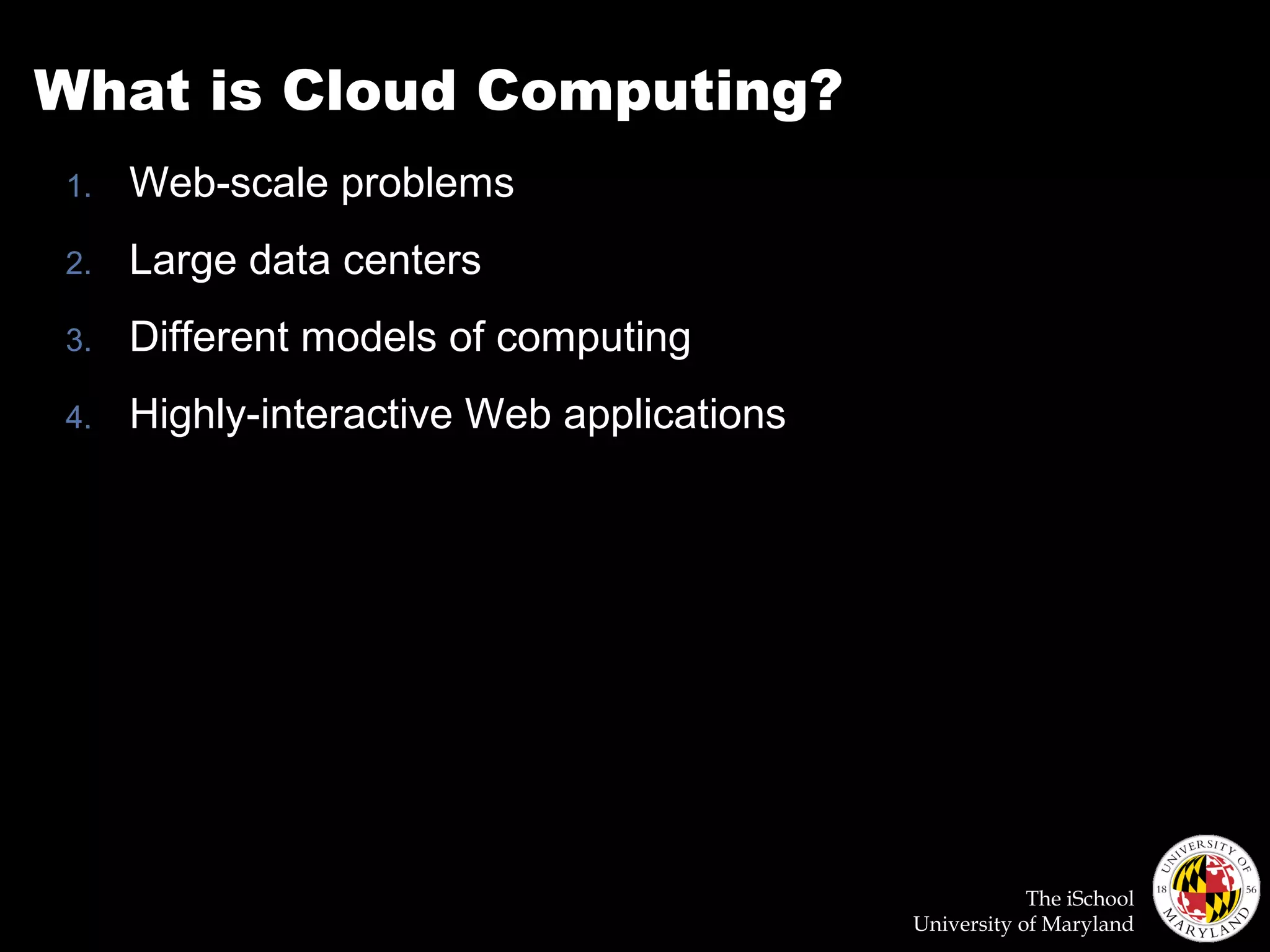 The iSchool
University of Maryland
What is Cloud Computing?
1. Web-scale problems
2. Large data centers
3. Different models of computing
4. Highly-interactive Web applications
 