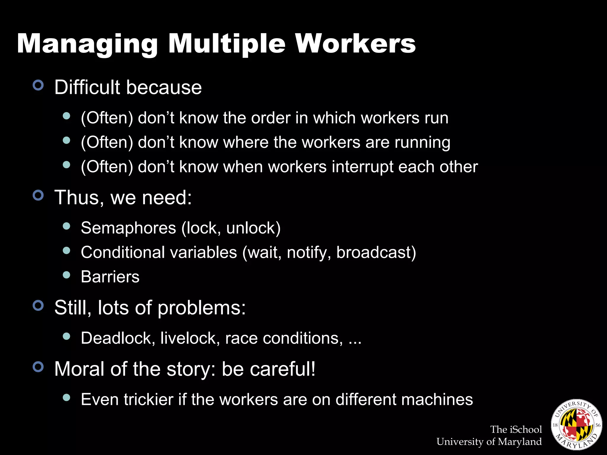 The iSchool
University of Maryland
Managing Multiple Workers
 Difficult because
 (Often) don’t know the order in which workers run
 (Often) don’t know where the workers are running
 (Often) don’t know when workers interrupt each other
 Thus, we need:
 Semaphores (lock, unlock)
 Conditional variables (wait, notify, broadcast)
 Barriers
 Still, lots of problems:
 Deadlock, livelock, race conditions, ...
 Moral of the story: be careful!
 Even trickier if the workers are on different machines
 