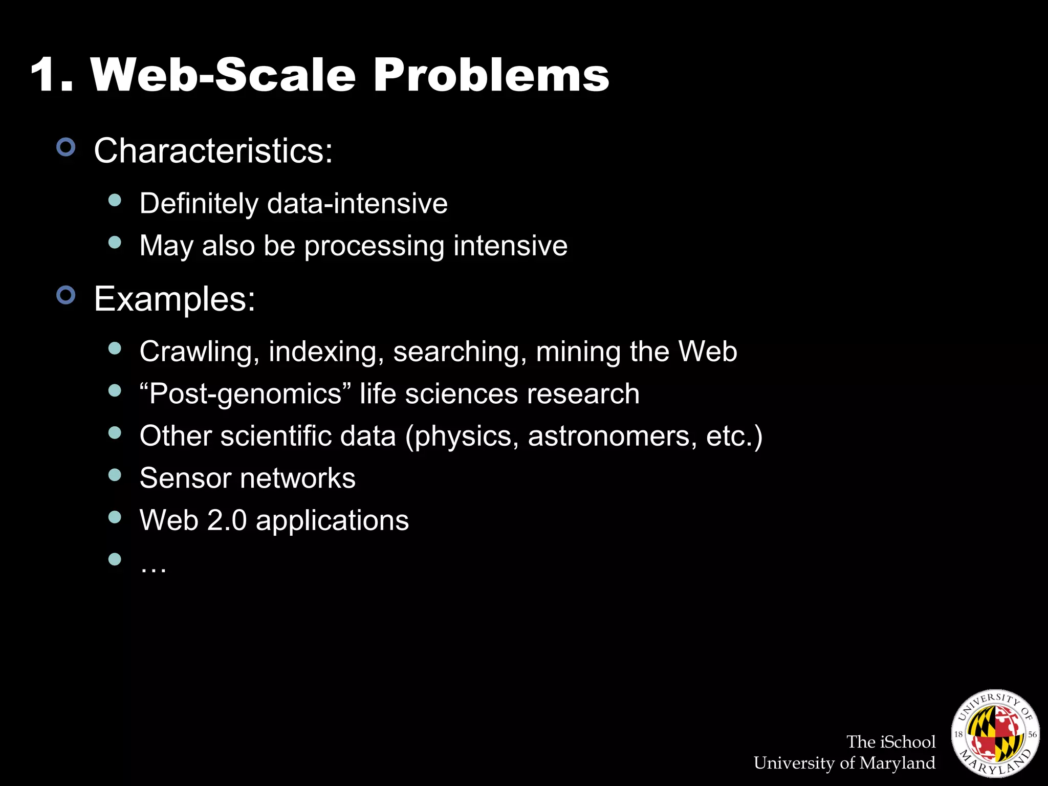 The iSchool
University of Maryland
1. Web-Scale Problems
 Characteristics:
 Definitely data-intensive
 May also be processing intensive
 Examples:
 Crawling, indexing, searching, mining the Web
 “Post-genomics” life sciences research
 Other scientific data (physics, astronomers, etc.)
 Sensor networks
 Web 2.0 applications
 …
 