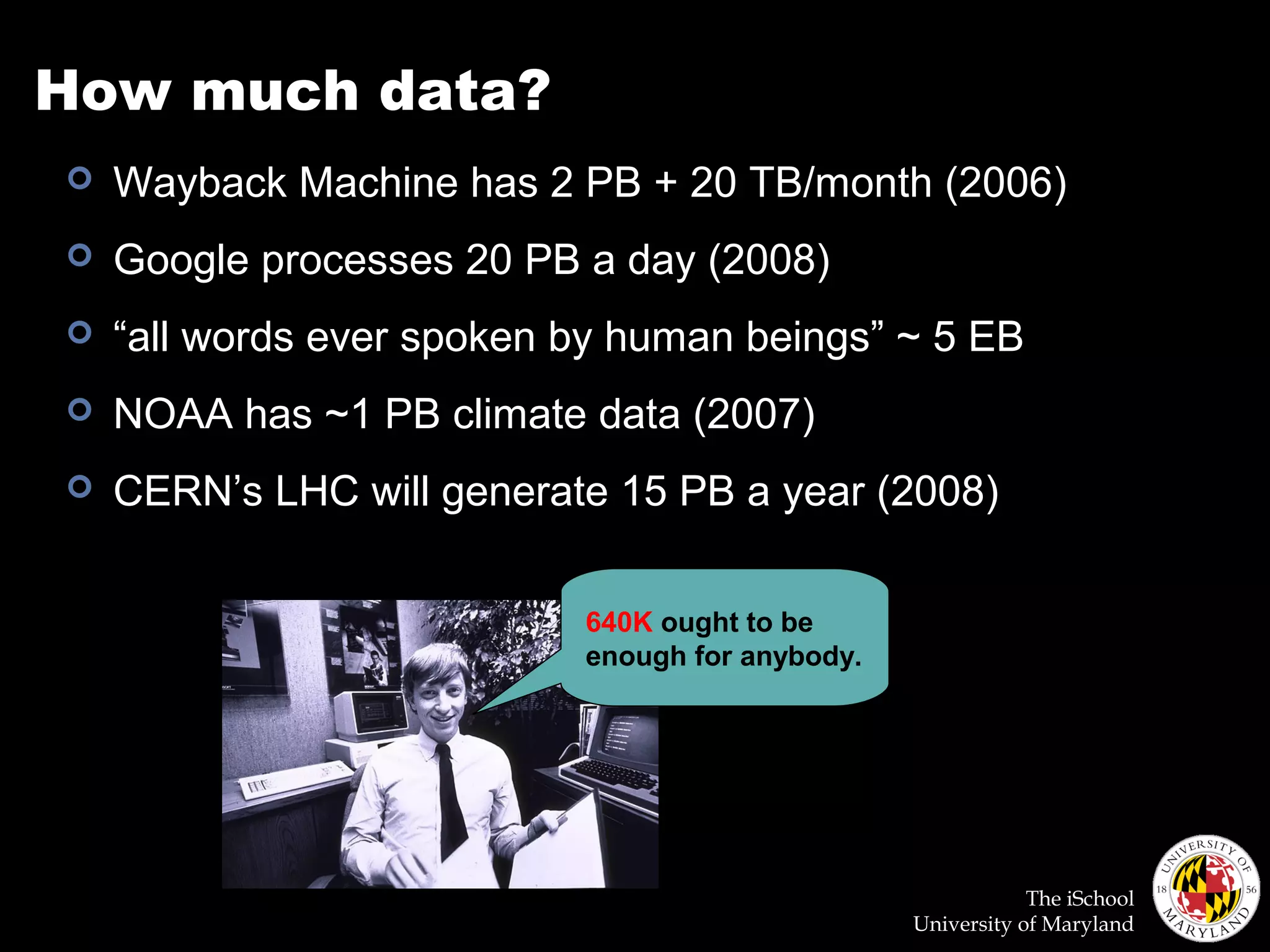 The iSchool
University of Maryland
How much data?
 Wayback Machine has 2 PB + 20 TB/month (2006)
 Google processes 20 PB a day (2008)
 “all words ever spoken by human beings” ~ 5 EB
 NOAA has ~1 PB climate data (2007)
 CERN’s LHC will generate 15 PB a year (2008)
640K ought to be
enough for anybody.
 