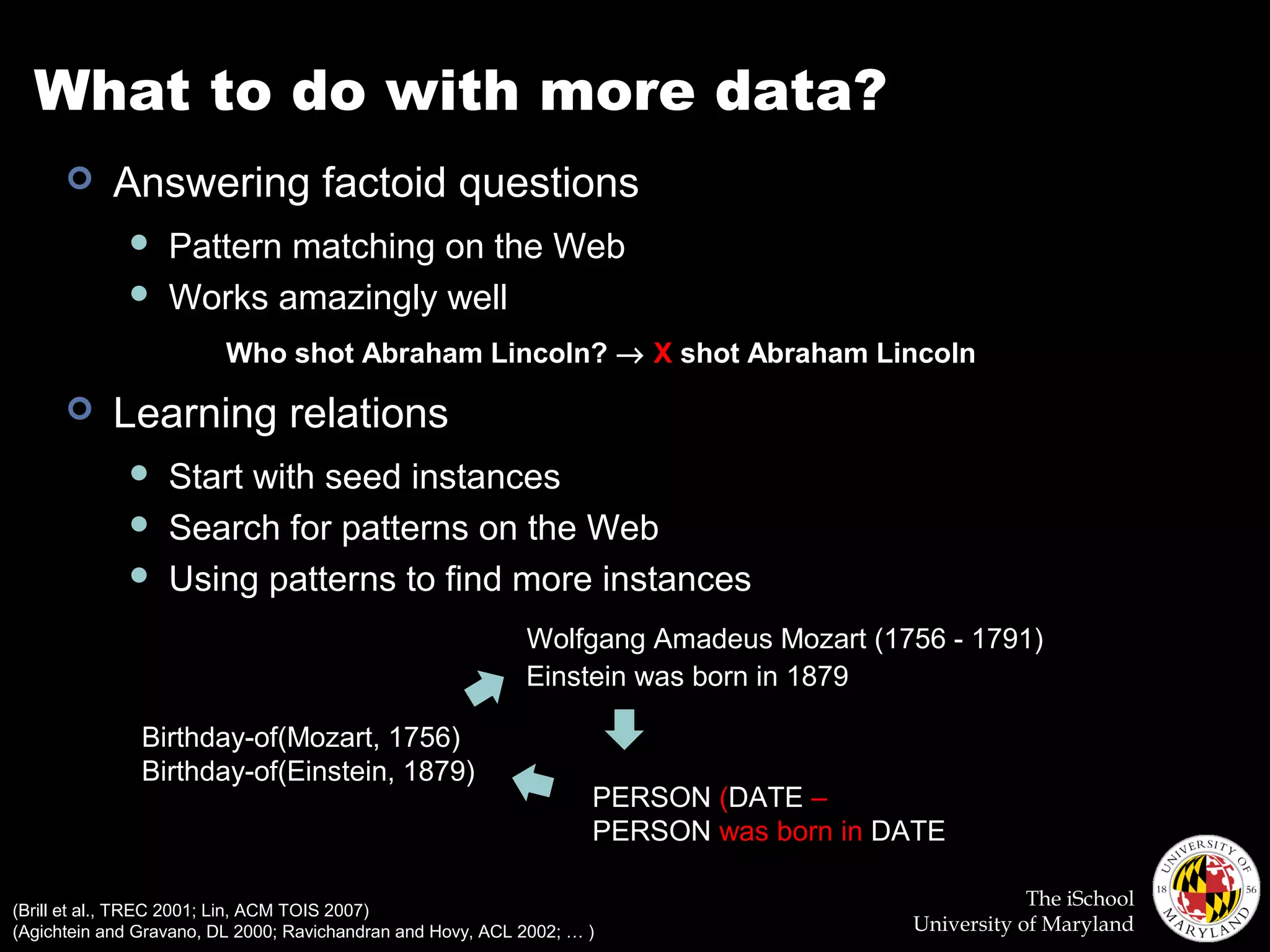 The iSchool
University of Maryland
What to do with more data?
 Answering factoid questions
 Pattern matching on the Web
 Works amazingly well
 Learning relations
 Start with seed instances
 Search for patterns on the Web
 Using patterns to find more instances
Who shot Abraham Lincoln? → X shot Abraham Lincoln
Birthday-of(Mozart, 1756)
Birthday-of(Einstein, 1879)
Wolfgang Amadeus Mozart (1756 - 1791)
Einstein was born in 1879
PERSON (DATE –
PERSON was born in DATE
(Brill et al., TREC 2001; Lin, ACM TOIS 2007)
(Agichtein and Gravano, DL 2000; Ravichandran and Hovy, ACL 2002; … )
 