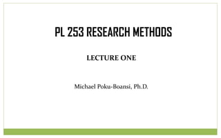 LECTURE ONE
Michael Poku-Boansi, Ph.D.
PL 253 RESEARCH METHODS
 