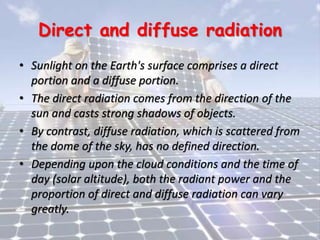 Direct and diffuse radiation
• Sunlight on the Earth's surface comprises a direct
portion and a diffuse portion.
• The direct radiation comes from the direction of the
sun and casts strong shadows of objects.
• By contrast, diffuse radiation, which is scattered from
the dome of the sky, has no defined direction.
• Depending upon the cloud conditions and the time of
day (solar altitude), both the radiant power and the
proportion of direct and diffuse radiation can vary
greatly.
 