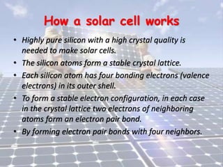 How a solar cell works
• Highly pure silicon with a high crystal quality is
needed to make solar cells.
• The silicon atoms form a stable crystal lattice.
• Each silicon atom has four bonding electrons (valence
electrons) in its outer shell.
• To form a stable electron configuration, in each case
in the crystal lattice two electrons of neighboring
atoms form an electron pair bond.
• By forming electron pair bonds with four neighbors.
 