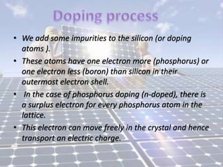 • We add some impurities to the silicon (or doping
atoms ).
• These atoms have one electron more (phosphorus) or
one electron less (boron) than silicon in their
outermost electron shell.
• In the case of phosphorus doping (n-doped), there is
a surplus electron for every phosphorus atom in the
lattice.
• This electron can move freely in the crystal and hence
transport an electric charge.
 