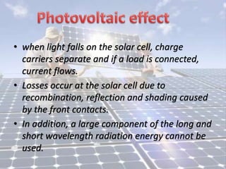 • when light falls on the solar cell, charge
carriers separate and if a load is connected,
current flows.
• Losses occur at the solar cell due to
recombination, reflection and shading caused
by the front contacts.
• In addition, a large component of the long and
short wavelength radiation energy cannot be
used.
 