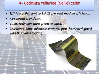 4- Cadmium telluride (CdTe) cells:
• Efficiency: Per cent to 8.5-11 per cent module efficiency.
• Appearance: uniform.
• Color: reflective dark green to black.
• Thickness: 3mm substrate material (non-hardened glass)
with 0.005mm coating.
 
