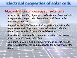 1-Equivalent circuit diagrams of solar cells:
• A solar cell consisting of p-doped and n-doped silicon material
is in principle a large scale Silicon diode, both have similar
electrical properties.
• If a positive potential is present at the p-doped anode and a
negative potential is present at the n doped cathode, the
diode is connected in forward-biased direction.
• If the diode is connected in reverse-biased direction, current
flow is prevented in this direction.
• Only starting from a high breakdown voltage does the diode
become conductive, this can also lead to the destruction of the
diode.
 
