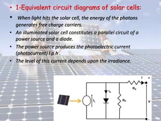 • 1-Equivalent circuit diagrams of solar cells:
• When light hits the solar cell, the energy of the photons
generates free charge carriers.
• An illuminated solar cell constitutes a parallel circuit of a
power source and a diode.
• The power source produces the photoelectric current
(photocurrent) I p h .
• The level of this current depends upon the irradiance.
 