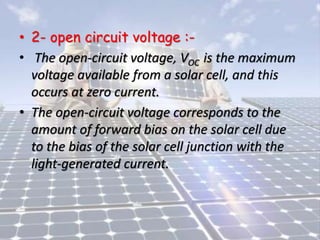 • 2- open circuit voltage :-
• The open-circuit voltage, VOC is the maximum
voltage available from a solar cell, and this
occurs at zero current.
• The open-circuit voltage corresponds to the
amount of forward bias on the solar cell due
to the bias of the solar cell junction with the
light-generated current.
 