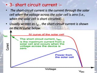 • 3- short circuit current :-
• The short-circuit current is the current through the solar
cell when the voltage across the solar cell is zero (i.e.,
when the solar cell is short circuited).
• Usually written as ISC , the short-circuit current is shown
on the IV curve below.
 