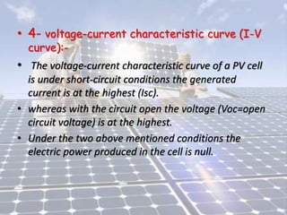 • 4- voltage-current characteristic curve (I-V
curve):-
• The voltage-current characteristic curve of a PV cell
is under short-circuit conditions the generated
current is at the highest (Isc).
• whereas with the circuit open the voltage (Voc=open
circuit voltage) is at the highest.
• Under the two above mentioned conditions the
electric power produced in the cell is null.
 