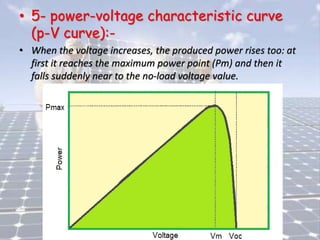 • 5- power-voltage characteristic curve
(p-V curve):-
• When the voltage increases, the produced power rises too: at
first it reaches the maximum power point (Pm) and then it
falls suddenly near to the no-load voltage value.
 