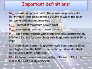Important definitions:
• Mpp: - maximum power point. The maximum power point
(MPP) value is the point on the I-V curve at which the solar
cell works with maximum power.
• Impp: - current at maximum power point
• Vmpp: - voltage at maximum power point
• Voc: - open circuit voltage with crystalline cells, approximately
0.5V to 0.6V, and for amorphous cells is approximately 0.6V to
0.9V.
• Isc: - short circuit current is approximately 5 per cent to 15 per
cent higher than the MPP current with crystalline standard
cells (10cm x 10cm) under STC.
• FF: - fill factor it measures the quality of PV cell. If FF=1 this
means the best quality of PV cell.
 
