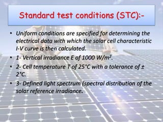 Standard test conditions (STC):-
• Uniform conditions are specified for determining the
electrical data with which the solar cell characteristic
I-V curve is then calculated.
• 1- Vertical irradiance E of 1000 W/m2.
• 2- Cell temperature T of 25°C with a tolerance of ±
2°C.
• 3- Defined light spectrum (spectral distribution of the
solar reference irradiance.
 