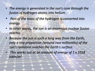 • The energy is generated in the sun's core through the
fusion of hydrogen atoms into helium.
• Part of the mass of the hydrogen is converted into
energy.
• In other words, the sun is an enormous nuclear fusion
reactor.
• Because the sun is such a long way from the Earth,
only a tiny proportion (around two-millionths) of the
sun's radiation reaches the Earth's surface.
• This works out at an amount of energy of 1 x 1018
kWh/m2.
 
