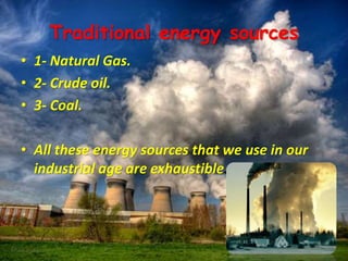 Traditional energy sources
• 1- Natural Gas.
• 2- Crude oil.
• 3- Coal.
• All these energy sources that we use in our
industrial age are exhaustible.
 