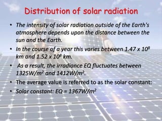 Distribution of solar radiation
• The intensity of solar radiation outside of the Earth's
atmosphere depends upon the distance between the
sun and the Earth.
• In the course of a year this varies between 1.47 x 108
km and 1.52 x 108 km.
• As a result, the irradiance EQ fluctuates between
1325W/m2 and 1412W/m2.
• The average value is referred to as the solar constant:
• Solar constant: EQ = 1367W/m2
 