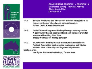 CONCURRENT SESSION 1 – SESSION 1.4
Disordered Eating / Physical Activity
Chair: Annie Flint
Chancellor 3
1.4.1 You are HOW you Eat: The use of mindful eating skills in
the prevention of obesity and eating disorders
Naomi Crafti, Kirsty Greenwood
1.4.2 Body Esteem Program - Healing through sharing stories
A community based peer facilitated self help program for
women with eating disorders
Tracey Hennessey, Mandy Stringer
1.4.3 WORKSHOP ‘Healthy Active’ Bicultural Ambassadors
Project: Promoting best practice in physical activity for
Women from culturally and linguistically diverse
backgrounds
Jan Ryan, Bernadette Masbayi, Teresa Kata
 
