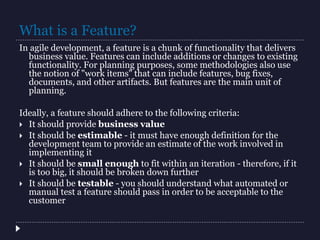 What is a Feature?
In agile development, a feature is a chunk of functionality that delivers
business value. Features can include additions or changes to existing
functionality. For planning purposes, some methodologies also use
the notion of "work items" that can include features, bug fixes,
documents, and other artifacts. But features are the main unit of
planning.
Ideally, a feature should adhere to the following criteria:
 It should provide business value
 It should be estimable - it must have enough definition for the
development team to provide an estimate of the work involved in
implementing it
 It should be small enough to fit within an iteration - therefore, if it
is too big, it should be broken down further
 It should be testable - you should understand what automated or
manual test a feature should pass in order to be acceptable to the
customer
 