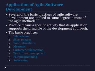 Application of Agile Software
Development
 Several of the basic practices of agile software
development are applied to some degree to most of
the agile methods.
 Practice means a specific activity that its application
supports the principle of the development approach.
 The basic practices:
1. Whole team
2. Short releases
3. Time estimations
4. Measures
5. Customer collaboration
6. Test-driven development
7. Pair programming
8. Refactoring
 