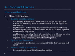 1- Product Owner
1. Manage Economics
 Release-Level Economics
• continuously makes trade-offs in scope, date, budget, and quality as a
stream of economically important information arrives during product
development.
• might conclude that shipping the product early instead of continuing
with the original plan if the cost to create the rest of the items is greater
than the value they deliver.
• might conclude canceling the development effort even if things are going
well in some cases like the country changes its laws, making it
unprofitable or perhaps illegal for us to sell the product.
 Sprint-Level Economics
 ensuring that a good return on investment (ROI) is delivered from each
sprint.
 Product Backlog Economics
 is responsible for prioritizing the product backlog.
Responsibilities:
 