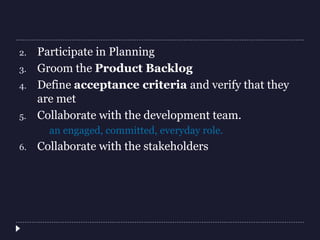 2. Participate in Planning
3. Groom the Product Backlog
4. Define acceptance criteria and verify that they
are met
5. Collaborate with the development team.
an engaged, committed, everyday role.
6. Collaborate with the stakeholders
 