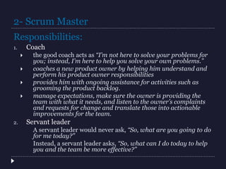 2- Scrum Master
1. Coach
 the good coach acts as “I’m not here to solve your problems for
you; instead, I’m here to help you solve your own problems.”
 coaches a new product owner by helping him understand and
perform his product owner responsibilities
 provides him with ongoing assistance for activities such as
grooming the product backlog.
 manage expectations, make sure the owner is providing the
team with what it needs, and listen to the owner’s complaints
and requests for change and translate those into actionable
improvements for the team.
2. Servant leader
A servant leader would never ask, “So, what are you going to do
for me today?”
Instead, a servant leader asks, “So, what can I do today to help
you and the team be more effective?”
Responsibilities:
 