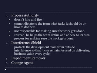 3. Process Authority
 doesn’t hire and fire
 cannot dictate to the team what tasks it should do or
how to do them.
 not responsible for making sure the work gets done.
 Instead, he helps the team define and adhere to its own
process for making sure the work gets done.
4. Interference Shield
protects the development team from outside
interference so that it can remain focused on delivering
business value every cycle.
5. Impediment Remover
6. Change Agent
 