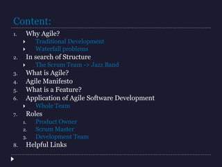 Content:
1. Why Agile?
 Traditional Development
 Waterfall problems
2. In search of Structure
 The Scrum Team -> Jazz Band
3. What is Agile?
4. Agile Manifesto
5. What is a Feature?
6. Application of Agile Software Development
 Whole Team
7. Roles
1. Product Owner
2. Scrum Master
3. Development Team
8. Helpful Links
 