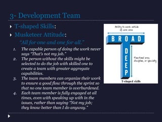  T-shaped Skills:
 Musketeer Attitude:
“All for one and one for all.”
1. The capable person of doing the work never
says “That’s not my job.”
2. The person without the skills might be
selected to do the job with skilled one to
create a team with greater aggregate
capabilities.
3. The team members can organize their work
to ensure a good flow through the sprint so
that no one team member is overburdened.
4. Each team member is fully engaged at all
times, even with speaking up with in the
issues, rather than saying “Not my job;
they know better than I do anyway.”
3- Development Team
 