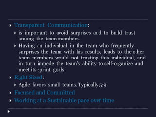  Transparent Communication:
 is important to avoid surprises and to build trust
among the team members.
 Having an individual in the team who frequently
surprises the team with his results, leads to the other
team members would not trusting this individual, and
in turn impede the team’s ability to self-organize and
meet its sprint goals.
 Right Sized:
 Agile favors small teams. Typically 5:9
 Focused and Committed
 Working at a Sustainable pace over time
 