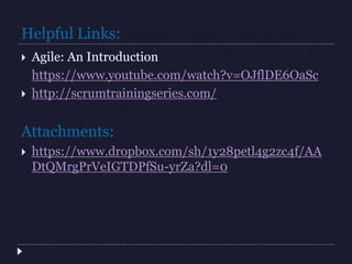 Helpful Links:
 Agile: An Introduction
https://www.youtube.com/watch?v=OJflDE6OaSc
 http://scrumtrainingseries.com/
Attachments:
 https://www.dropbox.com/sh/1y28petl4g2zc4f/AA
DtQMrgPrVeIGTDPfSu-yrZa?dl=0
 