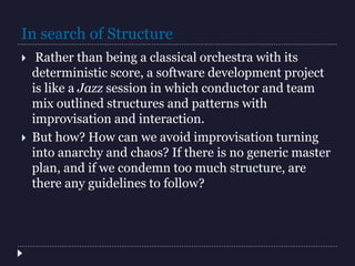 In search of Structure
 Rather than being a classical orchestra with its
deterministic score, a software development project
is like a Jazz session in which conductor and team
mix outlined structures and patterns with
improvisation and interaction.
 But how? How can we avoid improvisation turning
into anarchy and chaos? If there is no generic master
plan, and if we condemn too much structure, are
there any guidelines to follow?
 