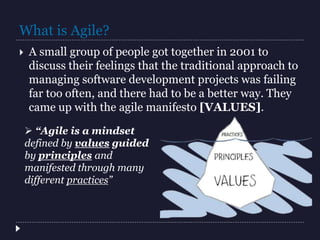 What is Agile?
 A small group of people got together in 2001 to
discuss their feelings that the traditional approach to
managing software development projects was failing
far too often, and there had to be a better way. They
came up with the agile manifesto [VALUES].
 “Agile is a mindset
defined by values guided
by principles and
manifested through many
different practices”
 
