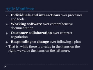 Agile Manifesto
1. Individuals and interactions over processes
and tools
2. Working software over comprehensive
documentation
3. Customer collaboration over contract
negotiation
4. Responding to change over following a plan
 That is, while there is a value in the items on the
right, we value the items on the left more.
 
