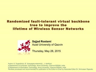 Randomized fault-tolerant virtual backbone
tree to improve the
lifetime of Wireless Sensor Networks
Sajjad Rostami
Azad University of Qazvin
Thursday, May 28, 2015
Reviews processed and recommended for publication to the Editor-in-Chief by Associate Editor Dr. Srinivasan Rajavelu.
Autors: K. Suganthi(a), B. Vinayagasundaram(b) , J. Aarthi(a)
a:Department of Computer Technology, Anna University, Chennai 600044, India
b:Department of Information Technology, Anna University, Chennai 600044, India
 