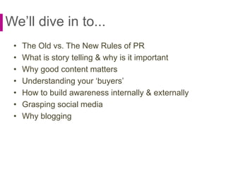 We’ll dive in to...
• The Old vs. The New Rules of PR
• What is story telling & why is it important
• Why good content matters
• Understanding your ‘buyers’
• How to build awareness internally & externally
• Grasping social media
• Why blogging
 