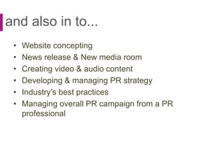 and also in to...
• Website concepting
• News release & New media room
• Creating video & audio content
• Developing & managing PR strategy
• Industry’s best practices
• Managing overall PR campaign from a PR
professional
 