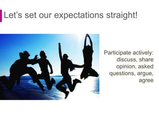 Let’s set our expectations straight!
Participate actively:
discuss, share
opinion, asked
questions, argue,
agree
 