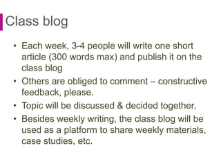 Class blog
• Each week, 3-4 people will write one short
article (300 words max) and publish it on the
class blog
• Others are obliged to comment – constructive
feedback, please.
• Topic will be discussed & decided together.
• Besides weekly writing, the class blog will be
used as a platform to share weekly materials,
case studies, etc.
 