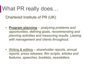 What PR really does…
Chartered Institute of PR (UK)
• Program planning – analyzing problems and
opportunities, defining goals, recommending and
planning activities and measuring results. Liaising
with management and clients throughout.
• Writing & editing – shareholder reports, annual
reports, press releases, film scripts, articles and
features, speeches, booklets, newsletters.
 