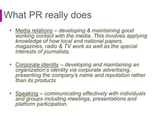What PR really does
• Media relations – developing & maintaining good
working contact with the media. This involves applying
knowledge of how local and national papers,
magazines, radio & TV work as well as the special
interests of journalists.
• Corporate identity – developing and maintaining an
organization’s identity via corporate advertising,
presenting the company’s name and reputation rather
than its products
• Speaking – communicating effectively with individuals
and groups including meetings, presentations and
platform participation.
 