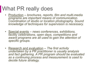 What PR really does
• Production – brochures, reports, film and multi-media
programs are important means of communication.
Coordination of studio or location photography. Sound
knowledge of techniques for supervision is necessary.
• Special events – news conferences, exhibitions,
facility celebrations, open days, competitions and
award programs are all used to gain the attention of
specific groups.
• Research and evaluation – The first activity
undertaken by a PR practitioner is usually analysis
and fact gathering. A PR program should be evaluated
as a continuing process and measurement is used to
decide future strategy.
 