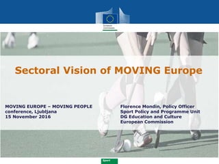 Sport
Sectoral Vision of MOVING Europe
Florence Mondin, Policy Officer
Sport Policy and Programme Unit
DG Education and Culture
European Commission
MOVING EUROPE – MOVING PEOPLE
conference, Ljubljana
15 November 2016
 