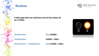 Boolean
A data type that can only have one of two values (tr
ue or false)
Deceleration:
Initialization:
Deceleration + Initialization:
bool isValid ;
isValid = false ;
bool isValid = false ;
 