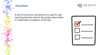 Function
A set of instructions that performs a specific task
requiring direction back to the proper place where
it’s called after completion of the task.
 