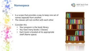 Namespace
• Is a scope that provides a way to keep one set of
names separate from another .
• The classes will not conflict with each other
• Consider this
• Your program is the book library
• You have many books ( Classes)
• Each book is located at his appropriate
shelf (Name space)
 